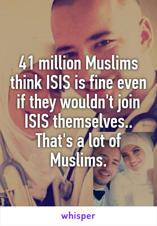 41 million Muslims think ISIS is fine even if they wouldn't join ISIS themselves.. That's a lot of Muslims.