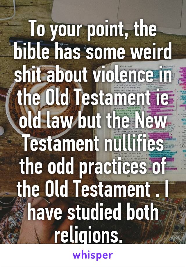 To your point, the bible has some weird shit about violence in the Old Testament ie old law but the New Testament nullifies the odd practices of the Old Testament . I have studied both religions.  