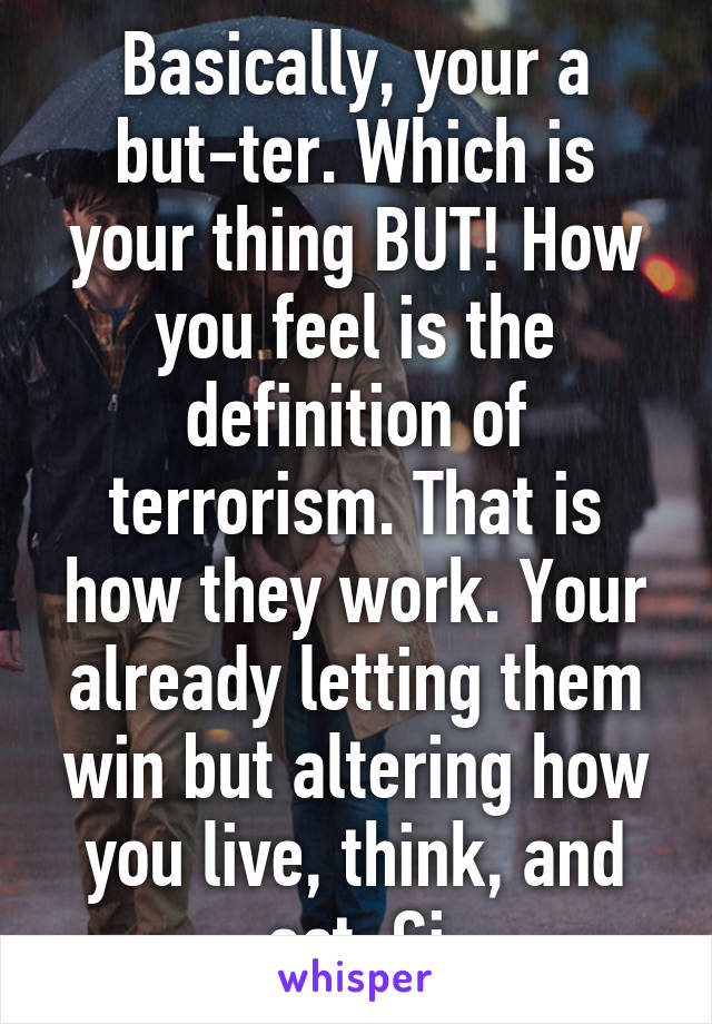 Basically, your a but-ter. Which is your thing BUT! How you feel is the definition of terrorism. That is how they work. Your already letting them win but altering how you live, think, and act. Gj