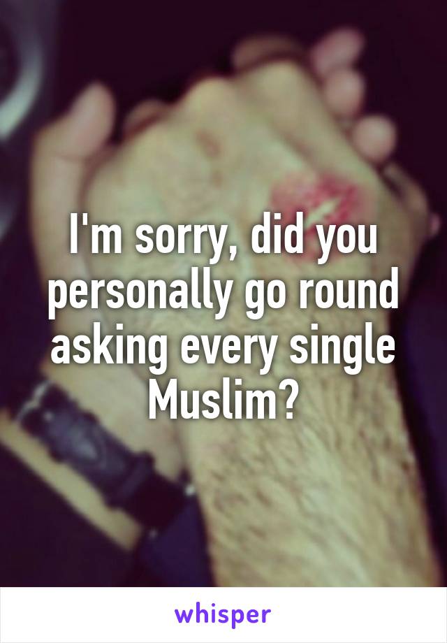 I'm sorry, did you personally go round asking every single Muslim?