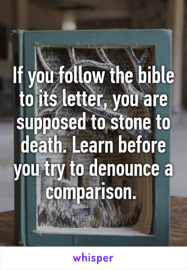 If you follow the bible to its letter, you are supposed to stone to death. Learn before you try to denounce a comparison. 