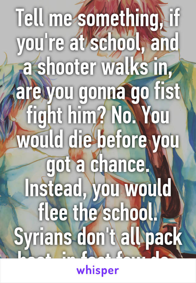 Tell me something, if you're at school, and a shooter walks in, are you gonna go fist fight him? No. You would die before you got a chance. Instead, you would flee the school. Syrians don't all pack heat, in fact few do. 