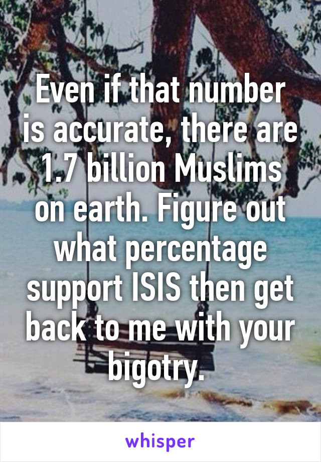 Even if that number is accurate, there are 1.7 billion Muslims on earth. Figure out what percentage support ISIS then get back to me with your bigotry. 