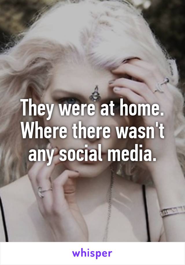 They were at home. Where there wasn't any social media.