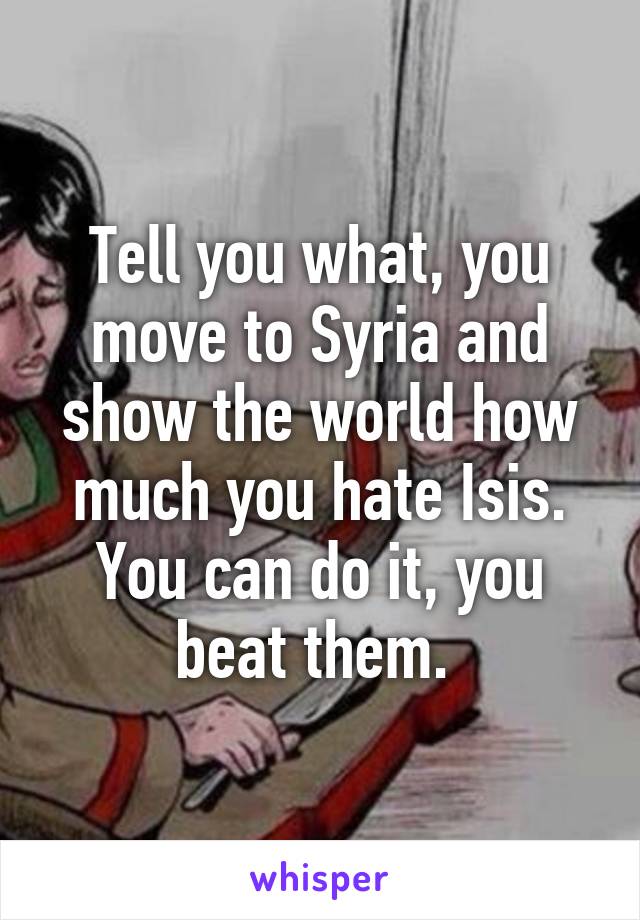 Tell you what, you move to Syria and show the world how much you hate Isis. You can do it, you beat them. 