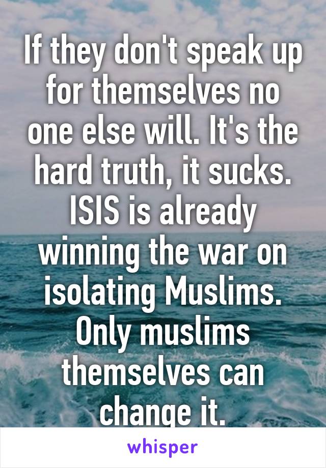 If they don't speak up for themselves no one else will. It's the hard truth, it sucks. ISIS is already winning the war on isolating Muslims. Only muslims themselves can change it.