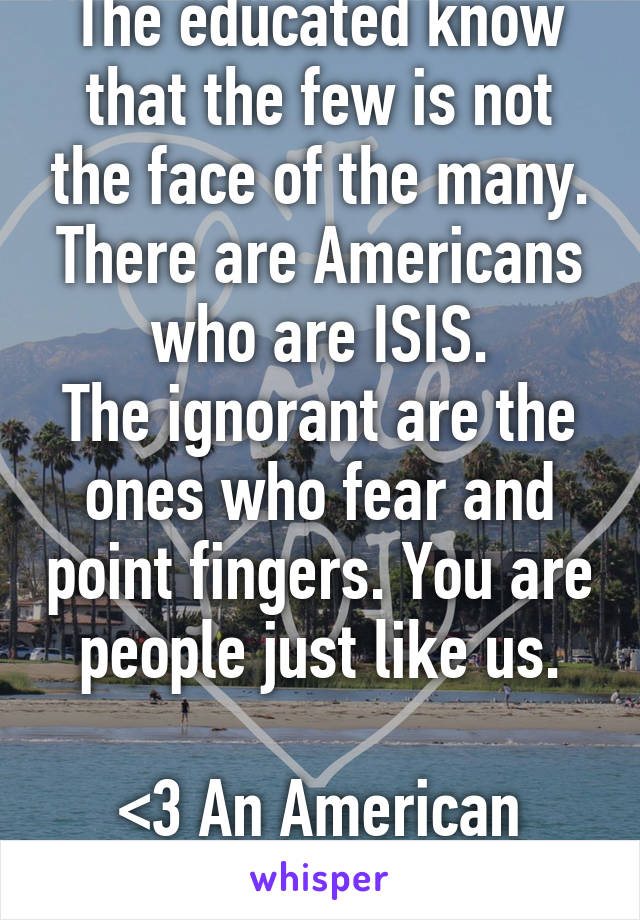 The educated know that the few is not the face of the many. There are Americans who are ISIS.
The ignorant are the ones who fear and point fingers. You are people just like us.

<3 An American Woman.