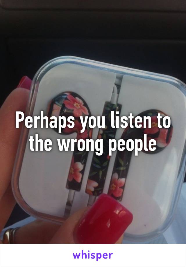 Perhaps you listen to the wrong people