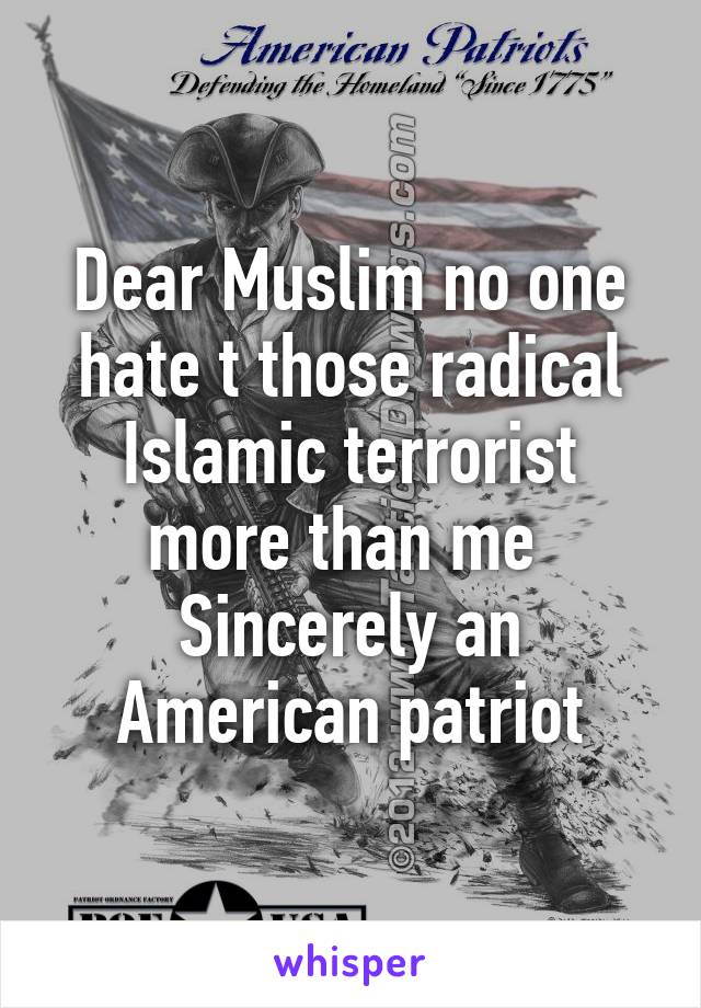 Dear Muslim no one hate t those radical Islamic terrorist more than me 
Sincerely an American patriot