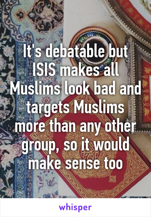 It's debatable but ISIS makes all Muslims look bad and targets Muslims more than any other group, so it would make sense too