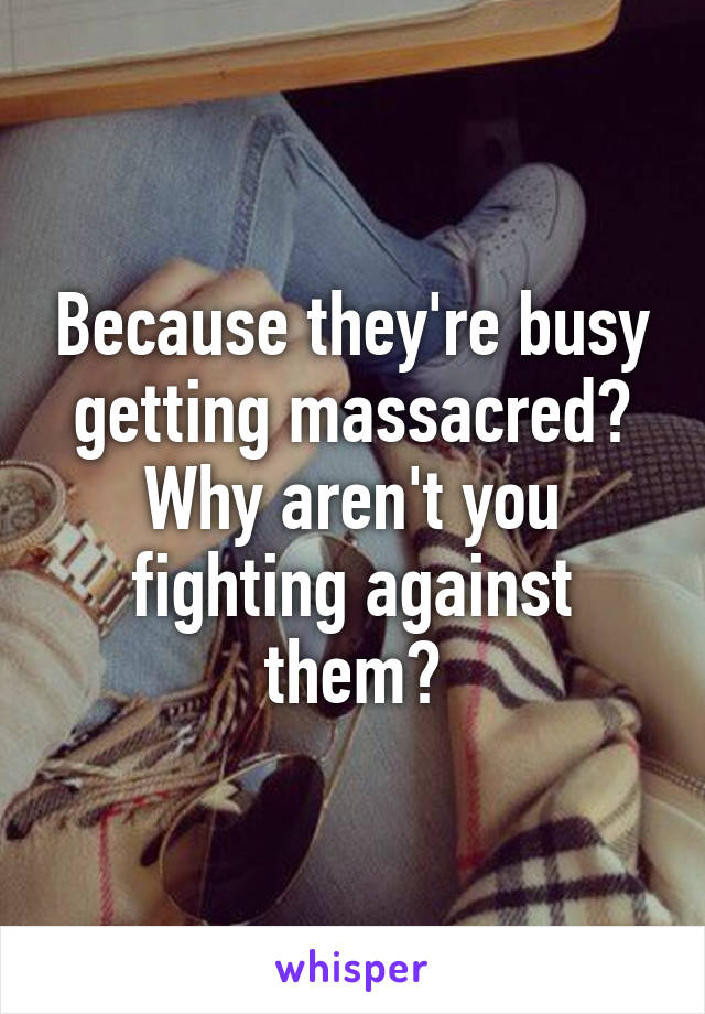 Because they're busy getting massacred? Why aren't you fighting against them?