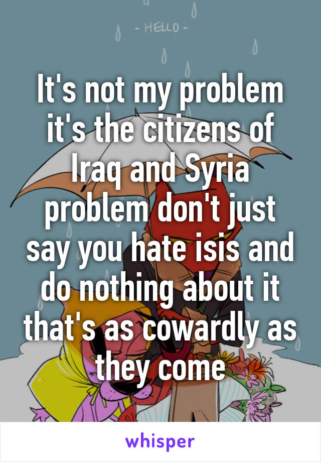 It's not my problem it's the citizens of Iraq and Syria problem don't just say you hate isis and do nothing about it that's as cowardly as they come