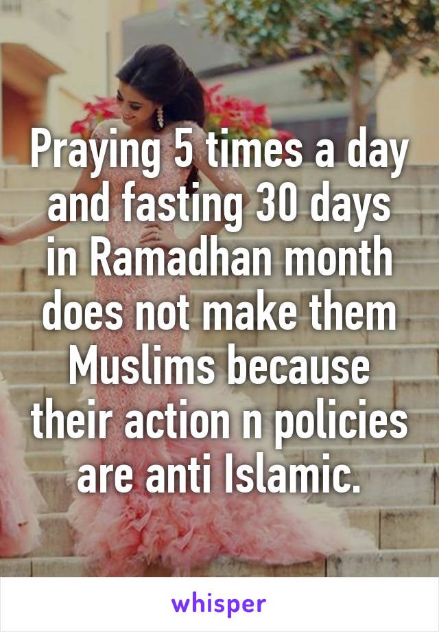 Praying 5 times a day and fasting 30 days in Ramadhan month does not make them Muslims because their action n policies are anti Islamic.