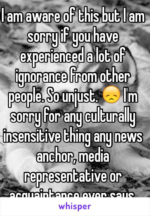 I am aware of this but I am sorry if you have experienced a lot of ignorance from other people. So unjust. 😞 I'm sorry for any culturally insensitive thing any news anchor, media representative or acquaintance ever says.  