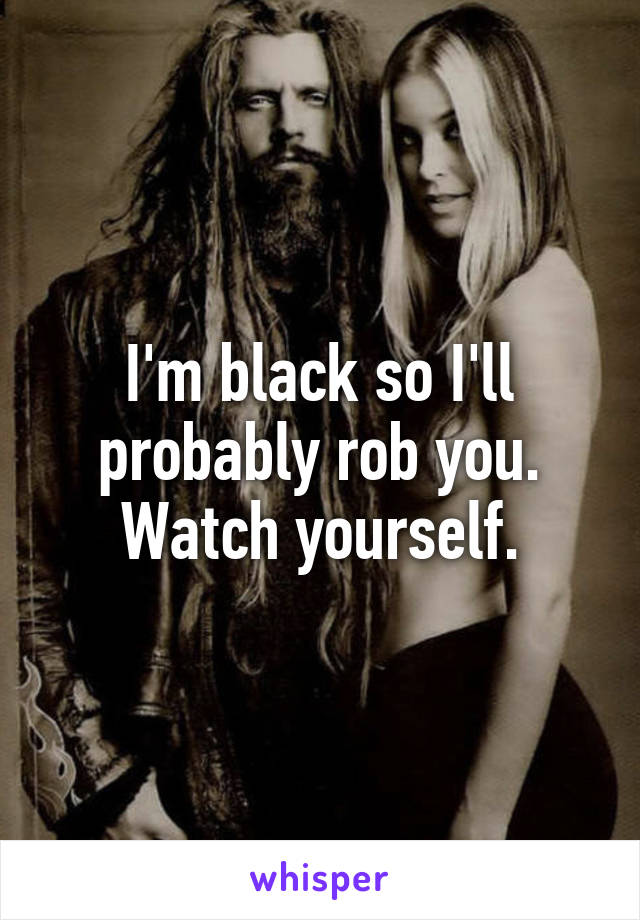 I'm black so I'll probably rob you. Watch yourself.