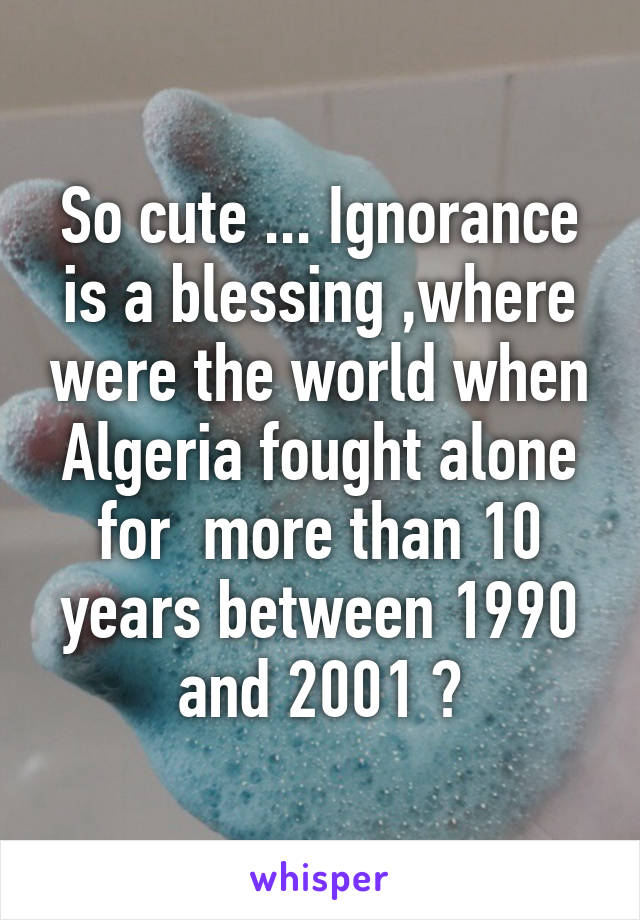 So cute ... Ignorance is a blessing ,where were the world when Algeria fought alone for  more than 10 years between 1990 and 2001 ?