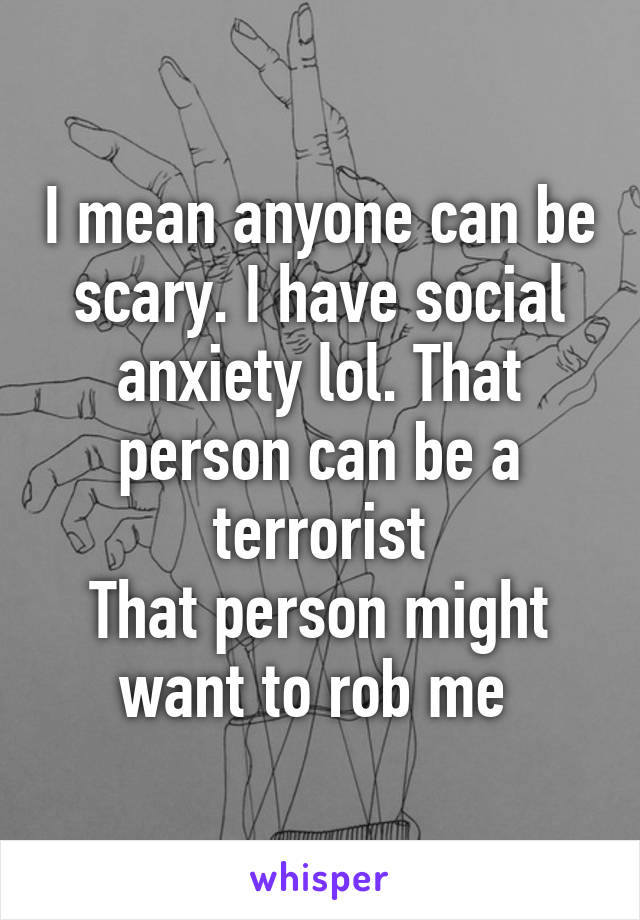 I mean anyone can be scary. I have social anxiety lol. That person can be a terrorist
That person might want to rob me 