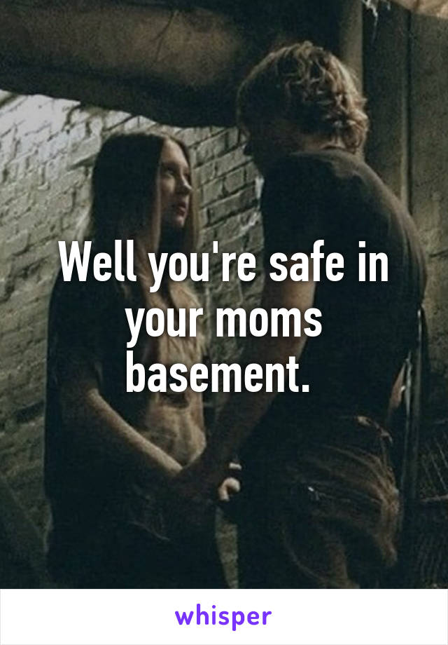 Well you're safe in your moms basement. 