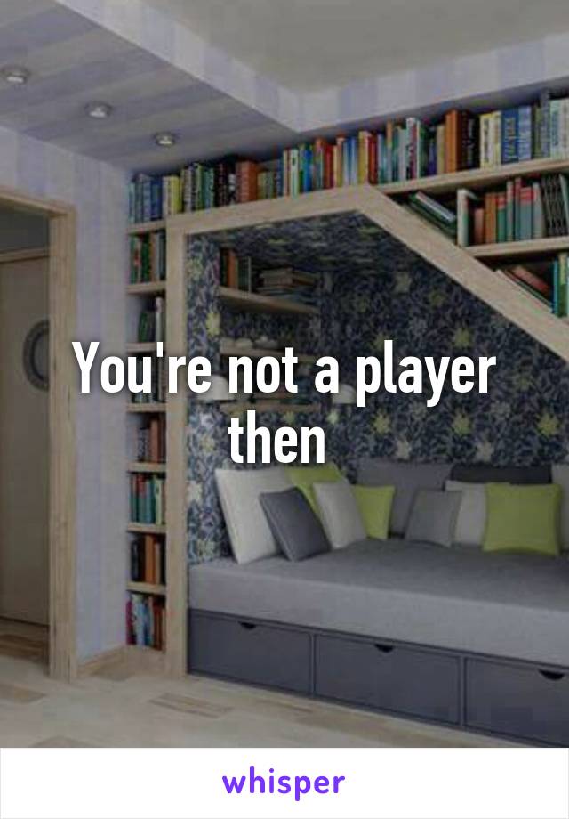You're not a player then 