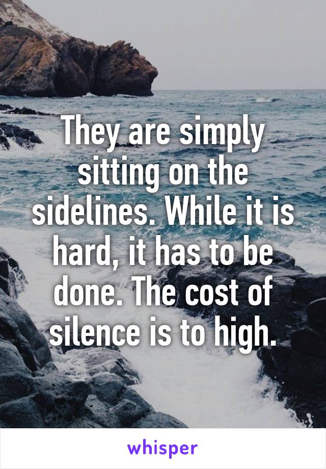 They are simply sitting on the sidelines. While it is hard, it has to be done. The cost of silence is to high.