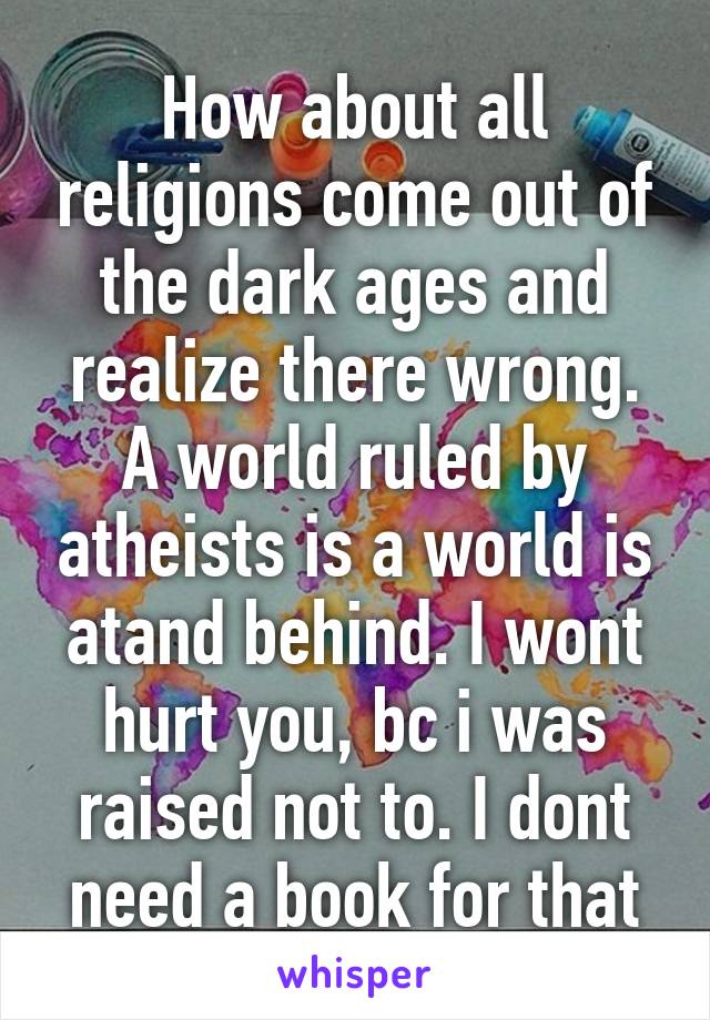 How about all religions come out of the dark ages and realize there wrong. A world ruled by atheists is a world is atand behind. I wont hurt you, bc i was raised not to. I dont need a book for that