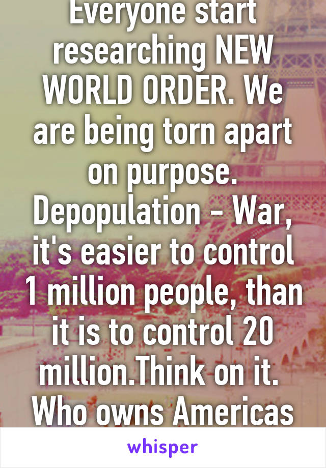 Everyone start researching NEW WORLD ORDER. We are being torn apart on purpose. Depopulation - War, it's easier to control 1 million people, than it is to control 20 million.Think on it. 
Who owns Americas money?