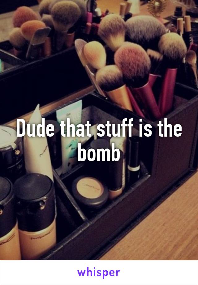 Dude that stuff is the bomb