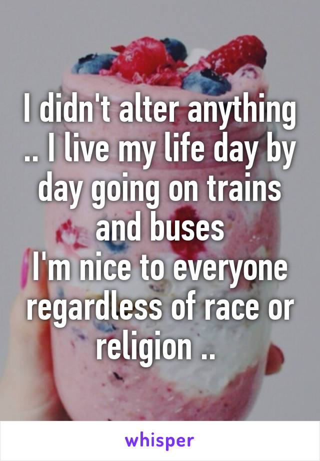 I didn't alter anything .. I live my life day by day going on trains and buses
I'm nice to everyone regardless of race or religion .. 