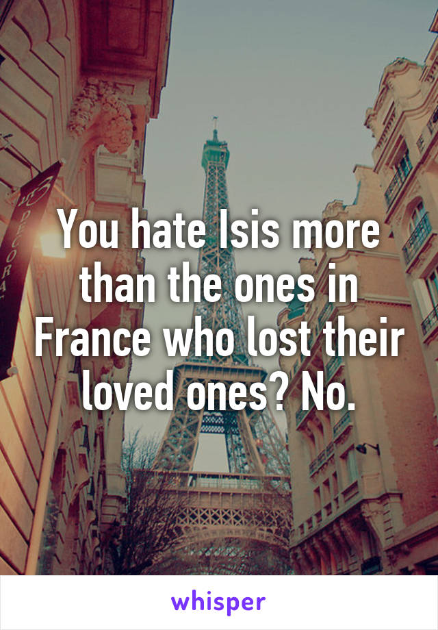 You hate Isis more than the ones in France who lost their loved ones? No.