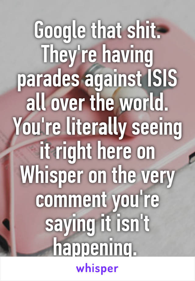 Google that shit. They're having parades against ISIS all over the world. You're literally seeing it right here on Whisper on the very comment you're saying it isn't happening. 