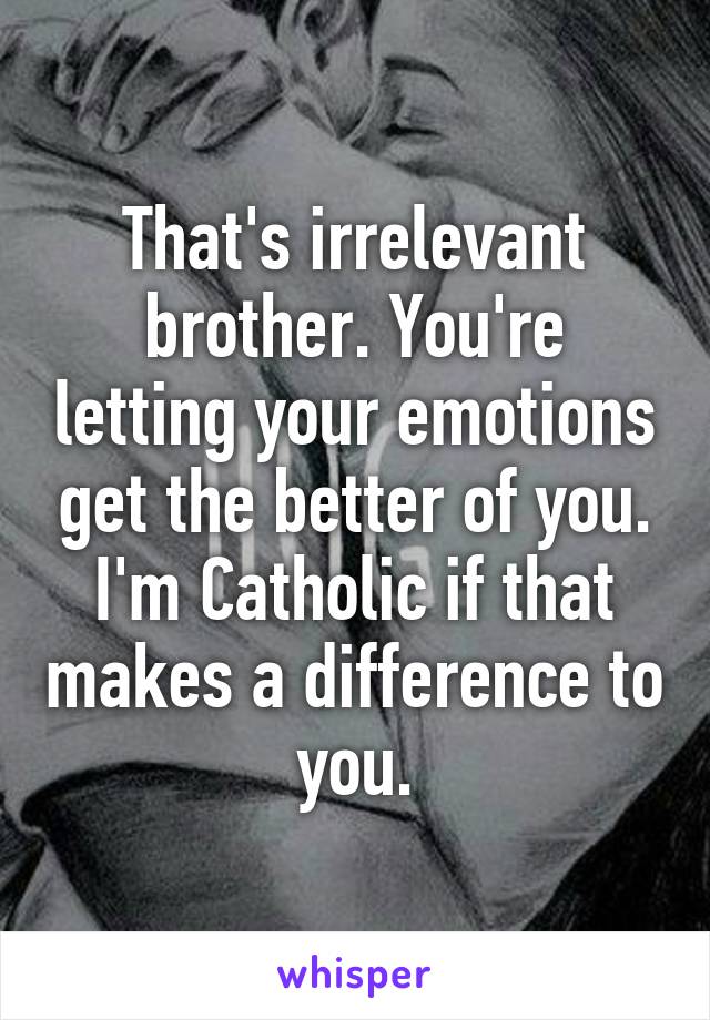 That's irrelevant brother. You're letting your emotions get the better of you. I'm Catholic if that makes a difference to you.