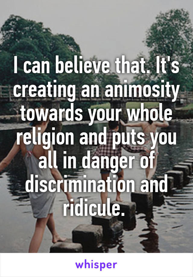 I can believe that. It's creating an animosity towards your whole religion and puts you all in danger of discrimination and ridicule. 