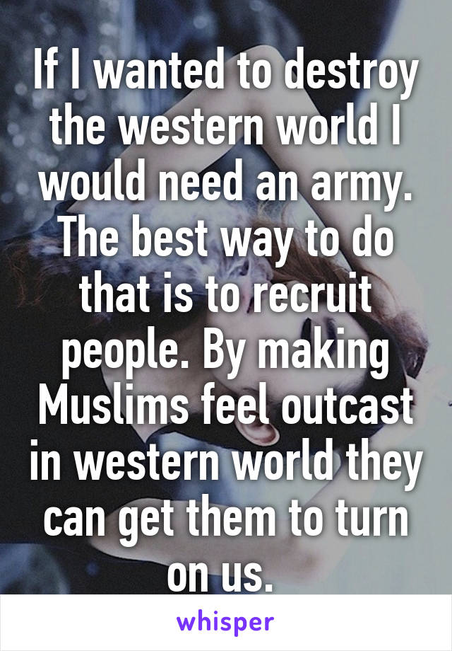 If I wanted to destroy the western world I would need an army. The best way to do that is to recruit people. By making Muslims feel outcast in western world they can get them to turn on us. 