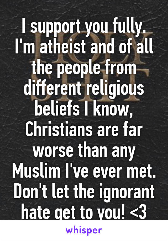 I support you fully. I'm atheist and of all the people from different religious beliefs I know, Christians are far worse than any Muslim I've ever met. Don't let the ignorant hate get to you! <3