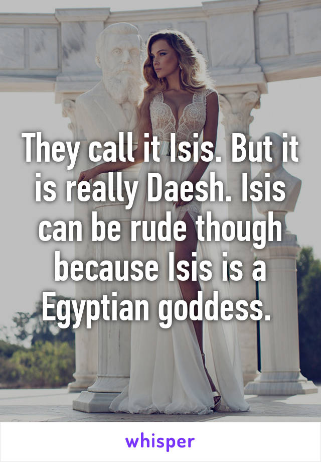 They call it Isis. But it is really Daesh. Isis can be rude though because Isis is a Egyptian goddess. 