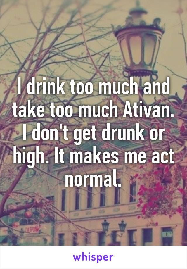 I drink too much and take too much Ativan. I don't get drunk or high. It makes me act normal.