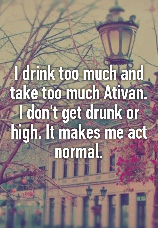 I drink too much and take too much Ativan. I don't get drunk or high. It makes me act normal.