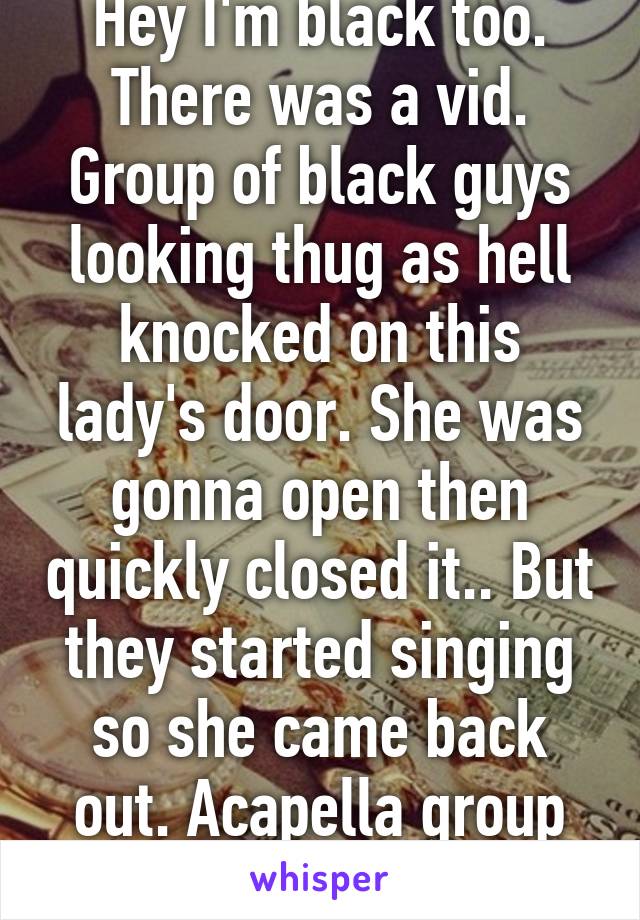 Hey I'm black too. There was a vid. Group of black guys looking thug as hell knocked on this lady's door. She was gonna open then quickly closed it.. But they started singing so she came back out. Acapella group not monsters 