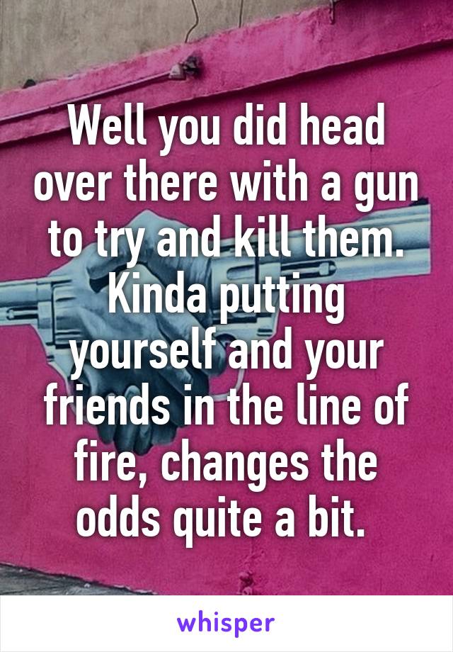 Well you did head over there with a gun to try and kill them. Kinda putting yourself and your friends in the line of fire, changes the odds quite a bit. 