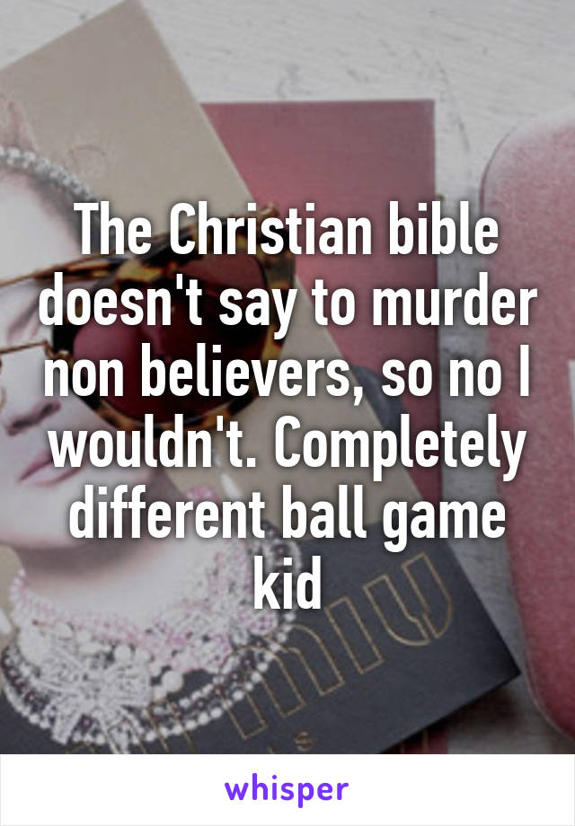 The Christian bible doesn't say to murder non believers, so no I wouldn't. Completely different ball game kid