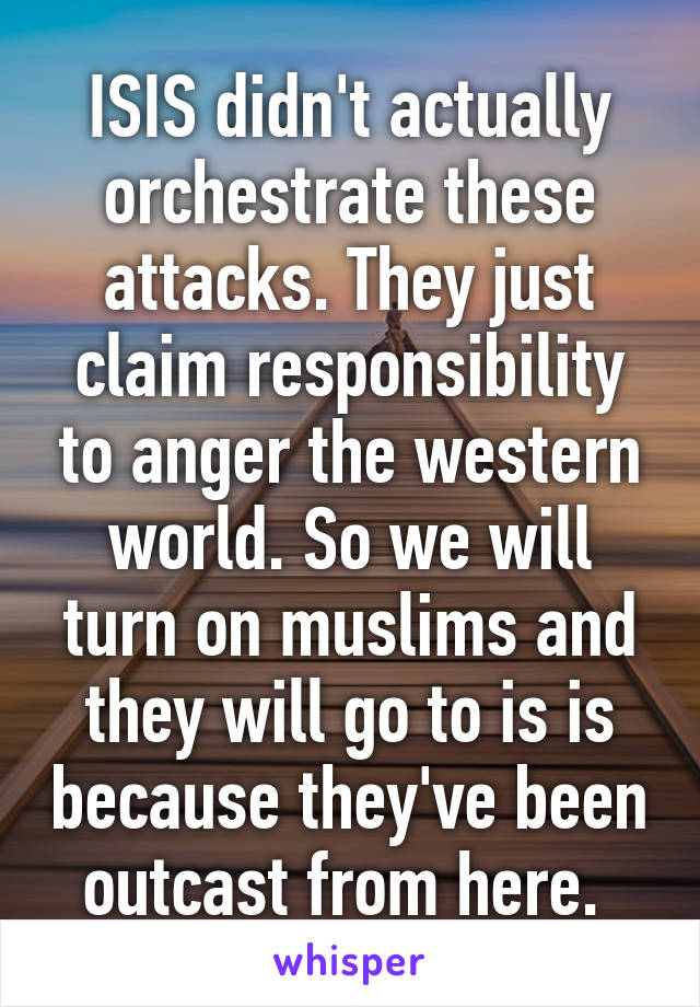 ISIS didn't actually orchestrate these attacks. They just claim responsibility to anger the western world. So we will turn on muslims and they will go to is is because they've been outcast from here. 