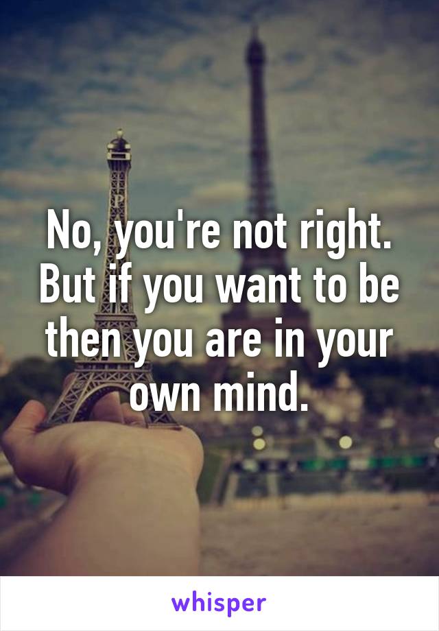 No, you're not right. But if you want to be then you are in your own mind.