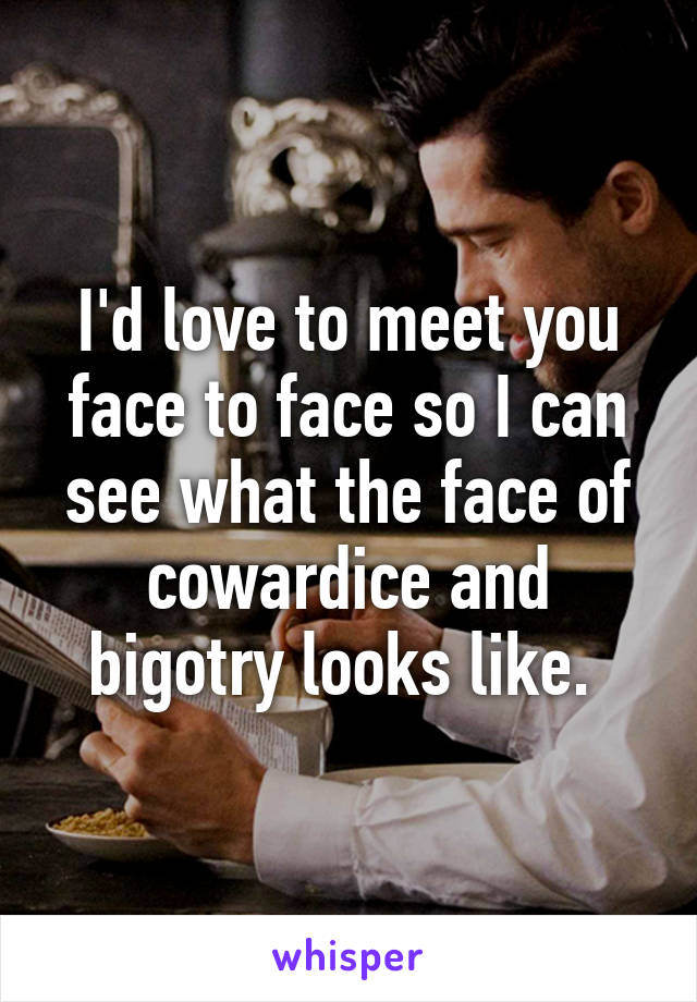 I'd love to meet you face to face so I can see what the face of cowardice and bigotry looks like. 