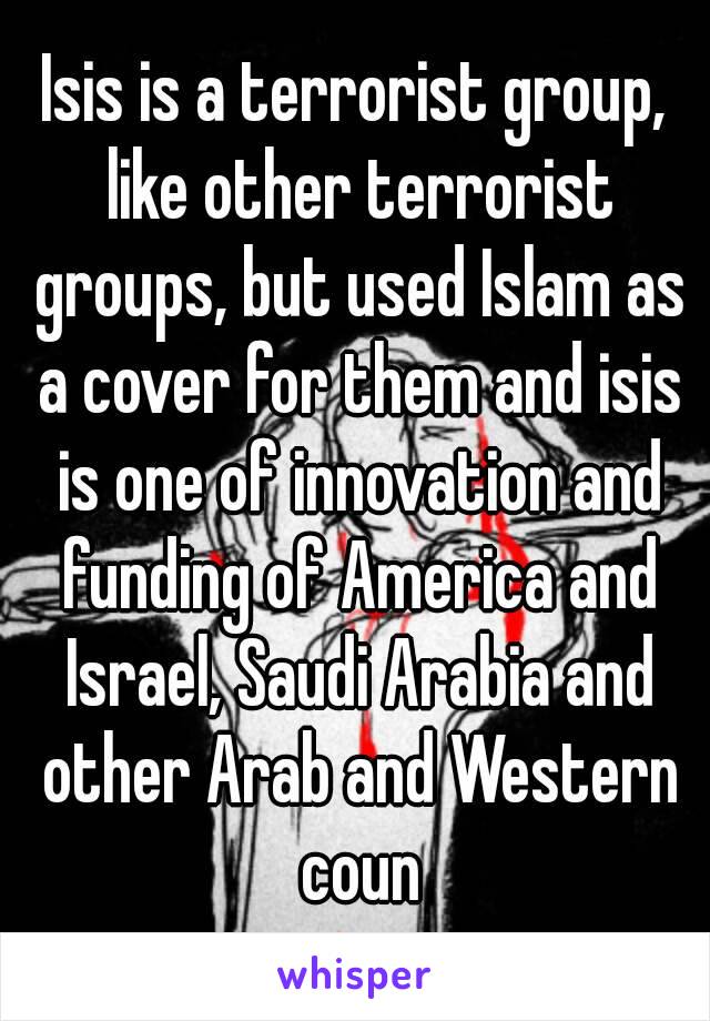 Isis is a terrorist group, like other terrorist groups, but used Islam as a cover for them and isis is one of innovation and funding of America and Israel, Saudi Arabia and other Arab and Western coun