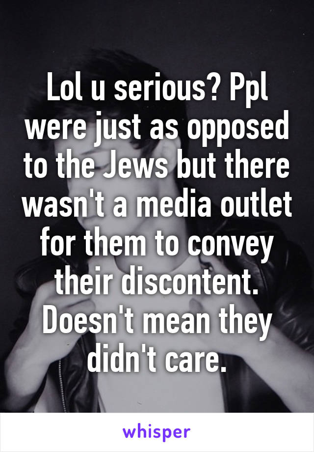 Lol u serious? Ppl were just as opposed to the Jews but there wasn't a media outlet for them to convey their discontent. Doesn't mean they didn't care.