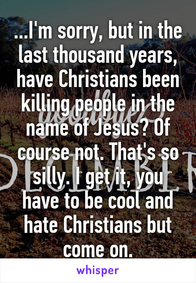 ...I'm sorry, but in the last thousand years, have Christians been killing people in the name of Jesus? Of course not. That's so silly. I get it, you have to be cool and hate Christians but come on.