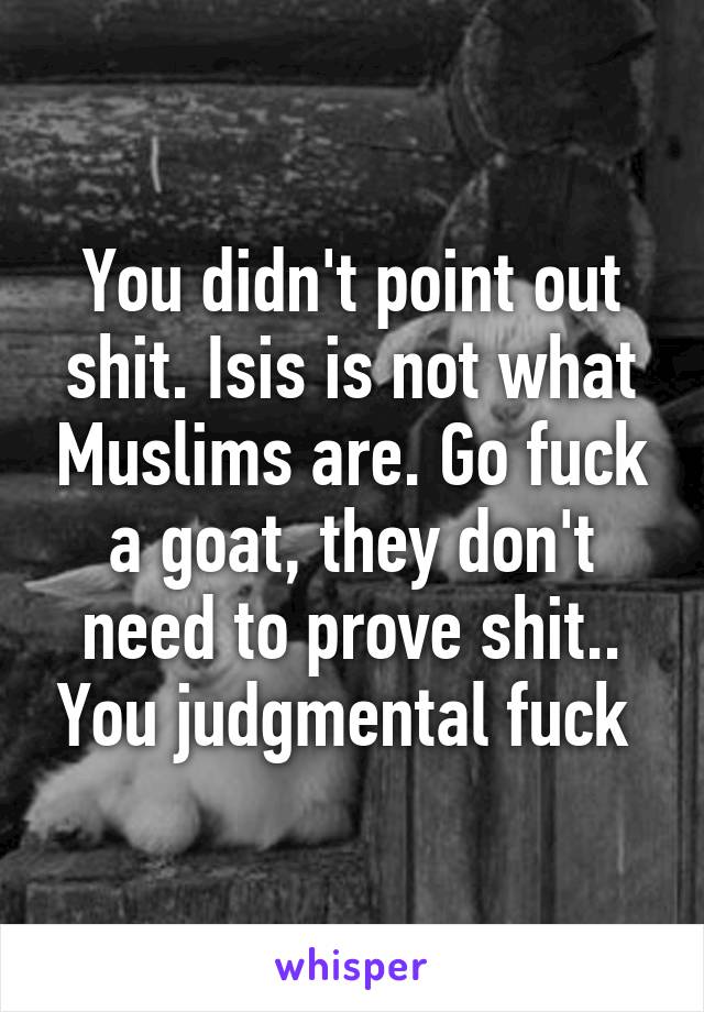 You didn't point out shit. Isis is not what Muslims are. Go fuck a goat, they don't need to prove shit.. You judgmental fuck 