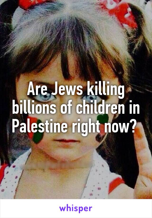 Are Jews killing billions of children in Palestine right now? 