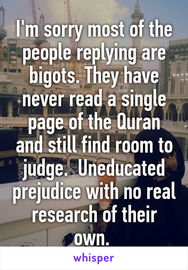 I'm sorry most of the people replying are bigots. They have never read a single page of the Quran and still find room to judge.  Uneducated prejudice with no real research of their own. 