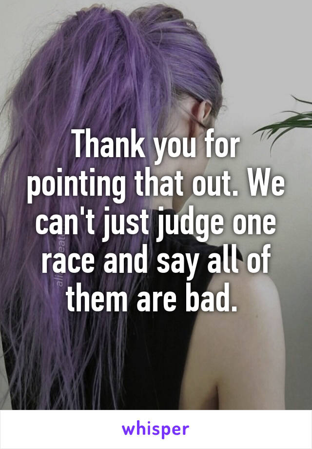 Thank you for pointing that out. We can't just judge one race and say all of them are bad. 